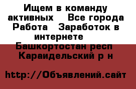 Ищем в команду активных. - Все города Работа » Заработок в интернете   . Башкортостан респ.,Караидельский р-н